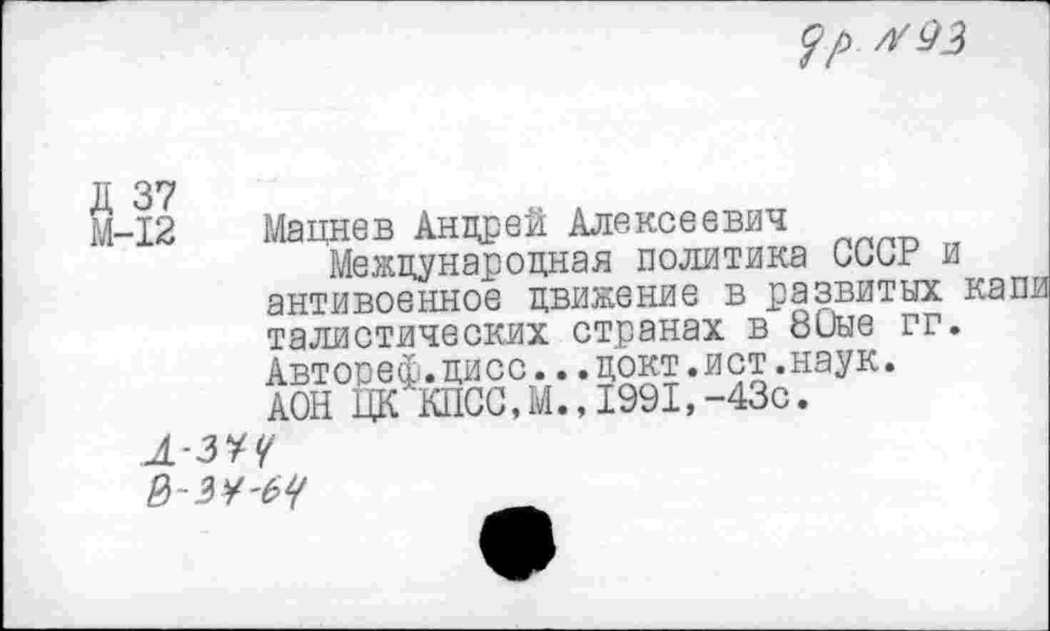 ﻿$р л'43
Д 37
М-12
Мацнев Андрей Алексеевич
Международная политика СССР и антивоенное движение в развитых талистических странах в 8иые гг. Автореф.дисс...докт.ист.наук. АОН ЦК КПСС,М.,1991,-43с.
л-з*Ч